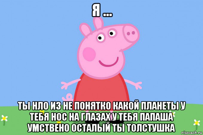 я ... ты нло из не понятко какой планеты у тебя нос на глазах у тебя папаша умствено осталый ты толстушка, Мем Пеппа