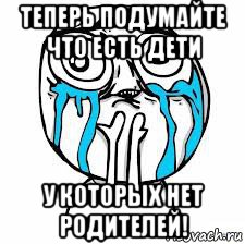 теперь подумайте что есть дети у которых нет родителей!