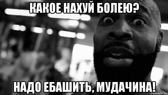 какое нахуй болею? надо ебашить, мудачина!
