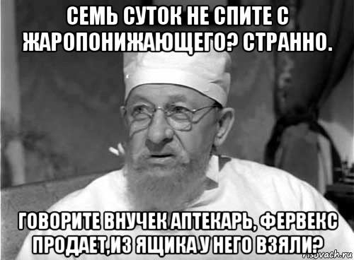 семь суток не спите с жаропонижающего? странно. говорите внучек аптекарь, фервекс продает,из ящика у него взяли?