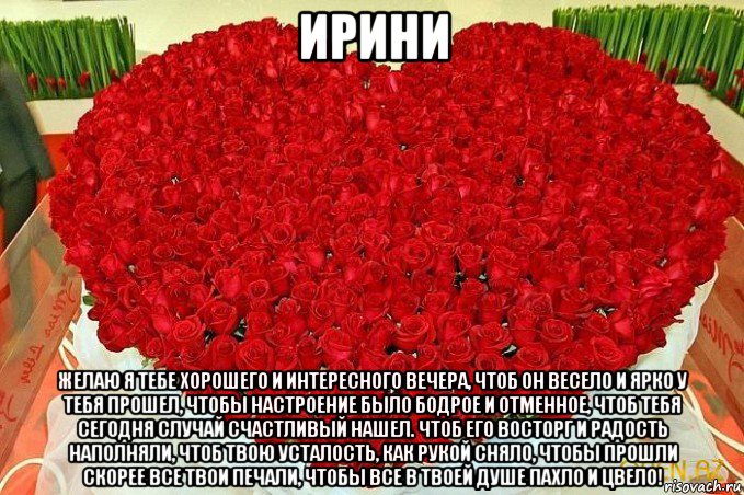 ирини желаю я тебе хорошего и интересного вечера, чтоб он весело и ярко у тебя прошел, чтобы настроение было бодрое и отменное, чтоб тебя сегодня случай счастливый нашел. чтоб его восторг и радость наполняли, чтоб твою усталость, как рукой сняло, чтобы прошли скорее все твои печали, чтобы все в твоей душе пахло и цвело!