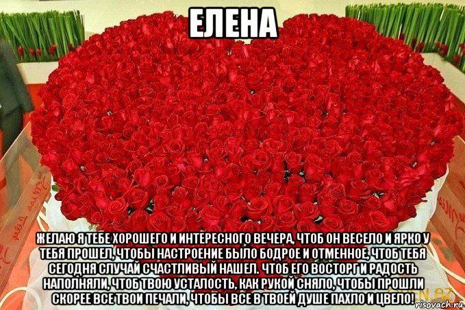 елена желаю я тебе хорошего и интересного вечера, чтоб он весело и ярко у тебя прошел, чтобы настроение было бодрое и отменное, чтоб тебя сегодня случай счастливый нашел. чтоб его восторг и радость наполняли, чтоб твою усталость, как рукой сняло, чтобы прошли скорее все твои печали, чтобы все в твоей душе пахло и цвело!