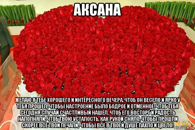 аксана желаю я тебе хорошего и интересного вечера, чтоб он весело и ярко у тебя прошел, чтобы настроение было бодрое и отменное, чтоб тебя сегодня случай счастливый нашел. чтоб его восторг и радость наполняли, чтоб твою усталость, как рукой сняло, чтобы прошли скорее все твои печали, чтобы все в твоей душе пахло и цвело!