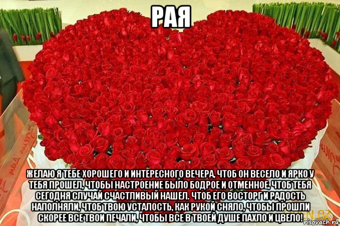 рая желаю я тебе хорошего и интересного вечера, чтоб он весело и ярко у тебя прошел, чтобы настроение было бодрое и отменное, чтоб тебя сегодня случай счастливый нашел. чтоб его восторг и радость наполняли, чтоб твою усталость, как рукой сняло, чтобы прошли скорее все твои печали, чтобы все в твоей душе пахло и цвело!