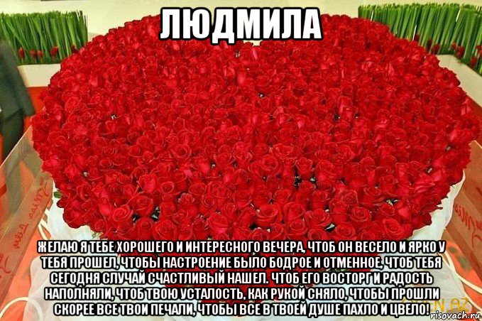 людмила желаю я тебе хорошего и интересного вечера, чтоб он весело и ярко у тебя прошел, чтобы настроение было бодрое и отменное, чтоб тебя сегодня случай счастливый нашел. чтоб его восторг и радость наполняли, чтоб твою усталость, как рукой сняло, чтобы прошли скорее все твои печали, чтобы все в твоей душе пахло и цвело!