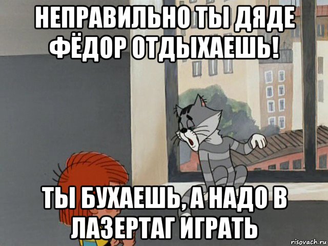 неправильно ты дяде фёдор отдыхаешь! ты бухаешь, а надо в лазертаг играть
