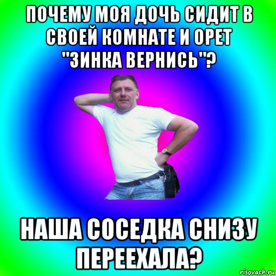 почему моя дочь сидит в своей комнате и орет "зинка вернись"? наша соседка снизу переехала?, Мем Типичный Батя