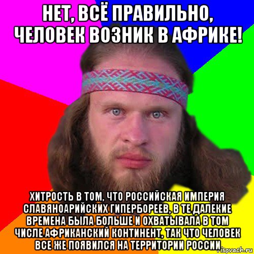 нет, всё правильно, человек возник в африке! хитрость в том, что российская империя славяноарийских гипербореев, в те далекие времена была больше и охватывала в том числе африканский континент, так что человек все же появился на территории россии, Мем Типичный долбослав