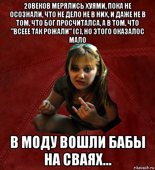 20веков мерялись хуями, пока не осознали, что не дело не в них, и даже не в том, что бог просчиталса, а в том, что "всеее так рожали" (с), но этого оказалос мало в моду вошли бабы на сваях..., Мем Тьола Маша