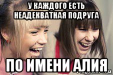 у каждого есть неадекватная подруга по имени алия
