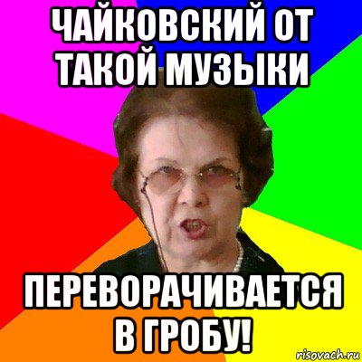 чайковский от такой музыки переворачивается в гробу!, Мем Типичная училка