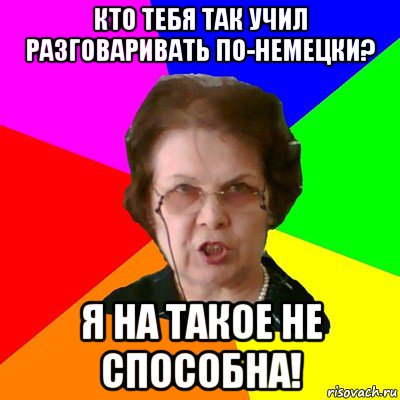 кто тебя так учил разговаривать по-немецки? я на такое не способна!, Мем Типичная училка