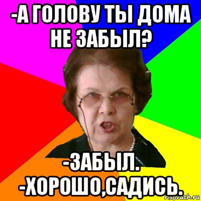 -а голову ты дома не забыл? -забыл. -хорошо,садись., Мем Типичная училка