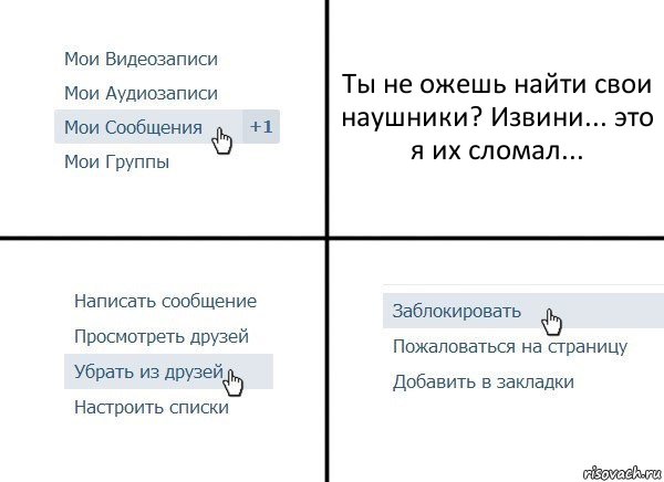 Ты не ожешь найти свои наушники? Извини... это я их сломал...