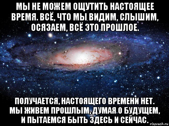 мы не можем ощутить настоящее время. всё, что мы видим, слышим, осязаем, всё это прошлое. получается, настоящего времени нет. мы живем прошлым, думая о будущем, и пытаемся быть здесь и сейчас., Мем Вселенная