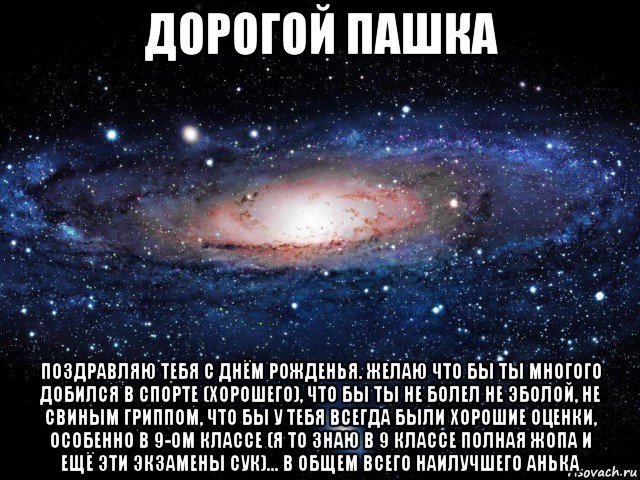 дорогой пашка поздравляю тебя с днём рожденья. желаю что бы ты многого добился в спорте (хорошего), что бы ты не болел не эболой, не свиным гриппом, что бы у тебя всегда были хорошие оценки, особенно в 9-ом классе (я то знаю в 9 классе полная жопа и ещё эти экзамены сук)... в общем всего наилучшего анька, Мем Вселенная