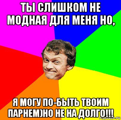 ты слишком не модная для меня но, я могу по-быть твоим парнем)но не на долго!!!