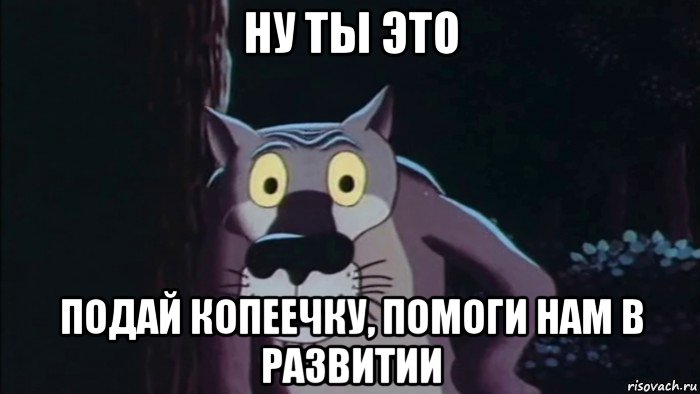 ну ты это подай копеечку, помоги нам в развитии