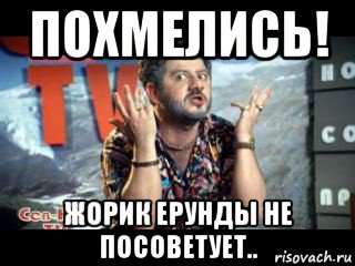 похмелись! жорик ерунды не посоветует..