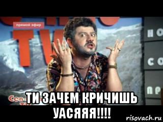  ти зачем кричишь уасяяя!!!!