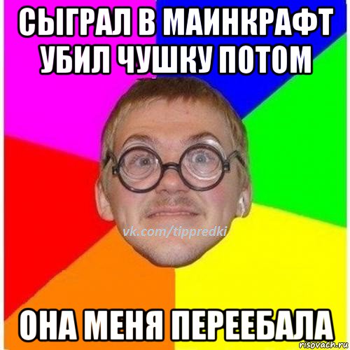 сыграл в маинкрафт убил чушку потом она меня переебала