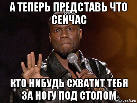 а теперь представь что сейчас кто нибудь схватит тебя за ногу под столом, Мем  А теперь представь