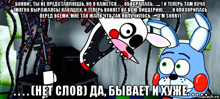 бонни!, ты не представляешь, но я кажется. . . . обосралась. . .... ! и теперь там куча (мягко выражаясь) какашек, и теперь воняет на всю пиццерию. . . . , я опозорилась перед всеми, мне так жаль что так получилось. . . .(i'm sorry) . . . . (нет слов) да, бывает и хуже. . . . .