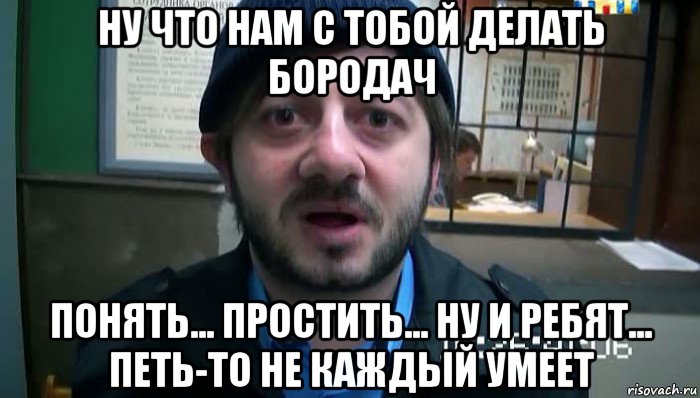 ну что нам с тобой делать бородач понять... простить... ну и ребят... петь-то не каждый умеет, Мем Бородач