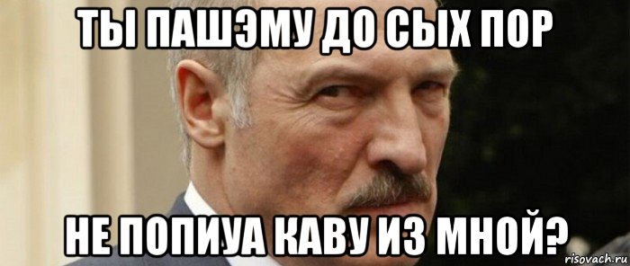 ты пашэму до сых пор не попиуа каву из мной?