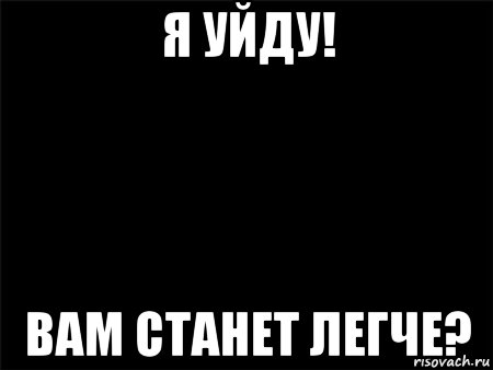 я уйду! вам станет легче?