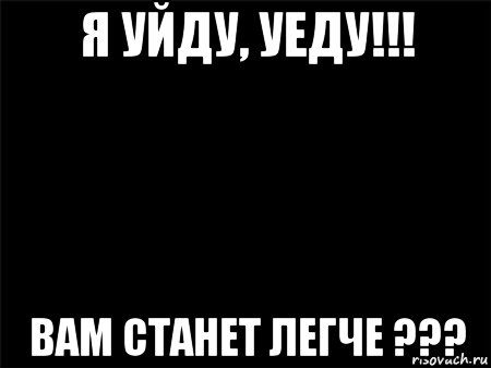 я уйду, уеду!!! вам станет легче ???, Мем Черный фон