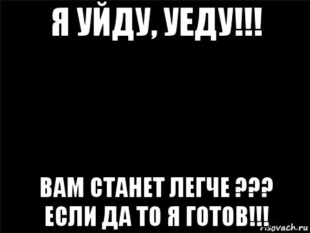 я уйду, уеду!!! вам станет легче ??? если да то я готов!!!, Мем Черный фон