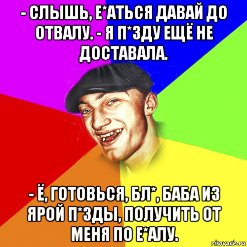 - слышь, е*аться давай до отвалу. - я п*зду ещё не доставала. - ё, готовься, бл*, баба из ярой п*зды, получить от меня по е*алу.