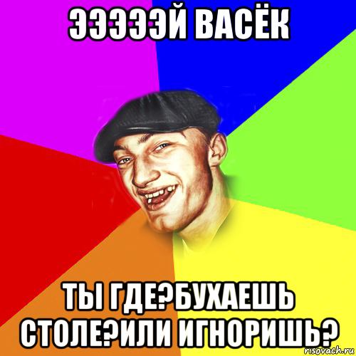 эээээй васёк ты где?бухаешь столе?или игноришь?