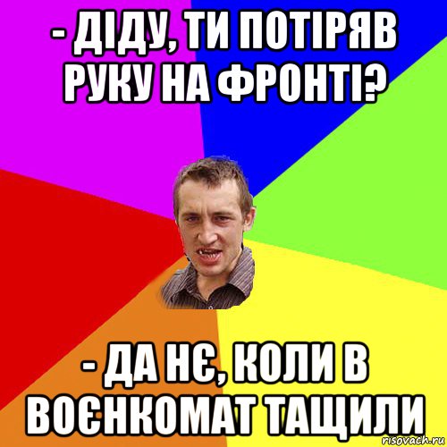 - діду, ти потіряв руку на фронті? - да нє, коли в воєнкомат тащили, Мем Чоткий паца