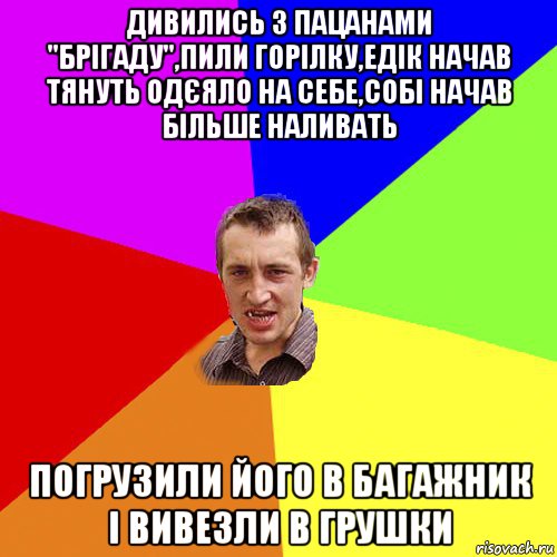 дивились з пацанами "брігаду",пили горілку,едік начав тянуть одєяло на себе,собі начав більше наливать погрузили його в багажник і вивезли в грушки, Мем Чоткий паца