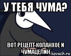 у тебя чума? вот рецепт коланхое и чумацелин