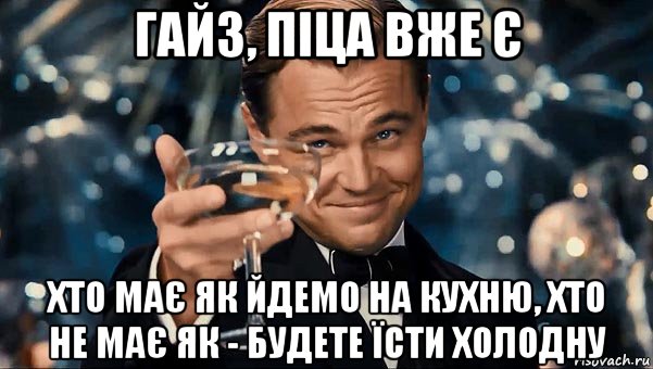 гайз, піца вже є хто має як йдемо на кухню, хто не має як - будете їсти холодну