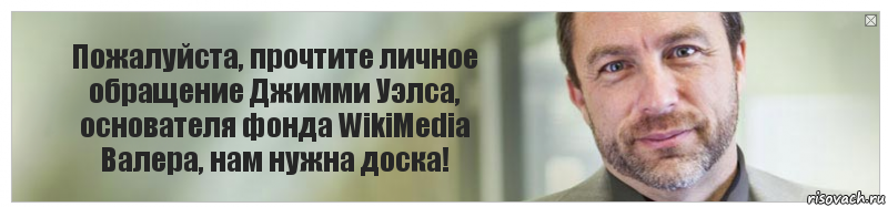 Пожалуйста, прочтите личное обращение Джимми Уэлса, основателя фонда WikiMedia
Валера, нам нужна доска!