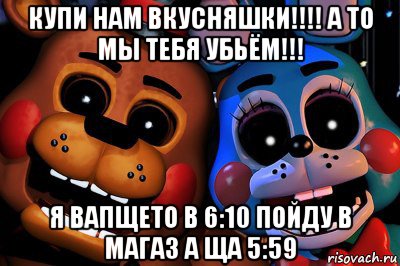 купи нам вкусняшки!!!! а то мы тебя убьём!!! я вапщето в 6:10 пойду в магаз а ща 5:59