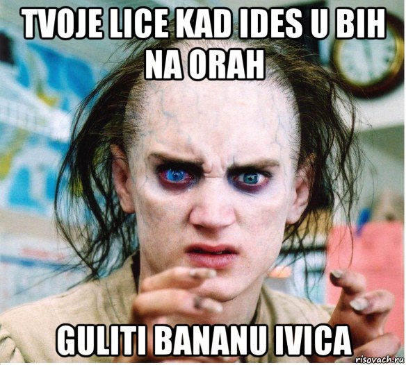 tvoje lice kad ides u bih na orah guliti bananu ivica