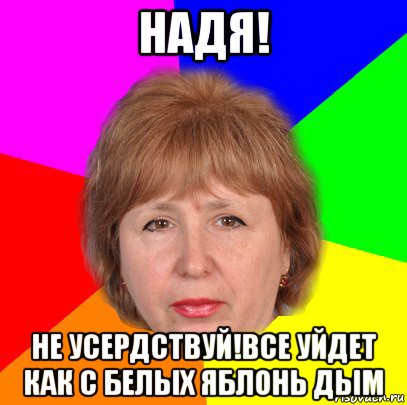 надя! не усердствуй!все уйдет как с белых яблонь дым
