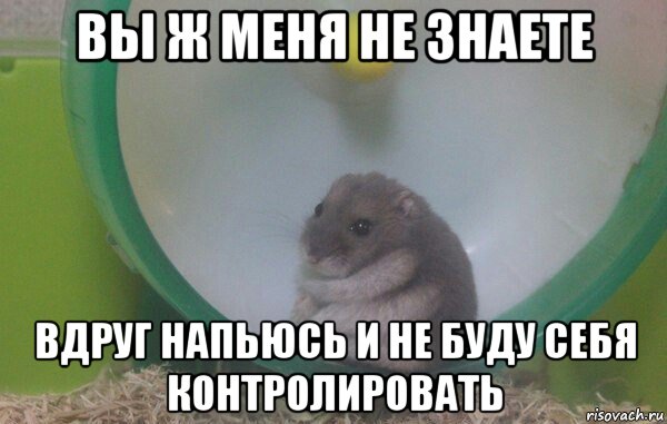 вы ж меня не знаете вдруг напьюсь и не буду себя контролировать