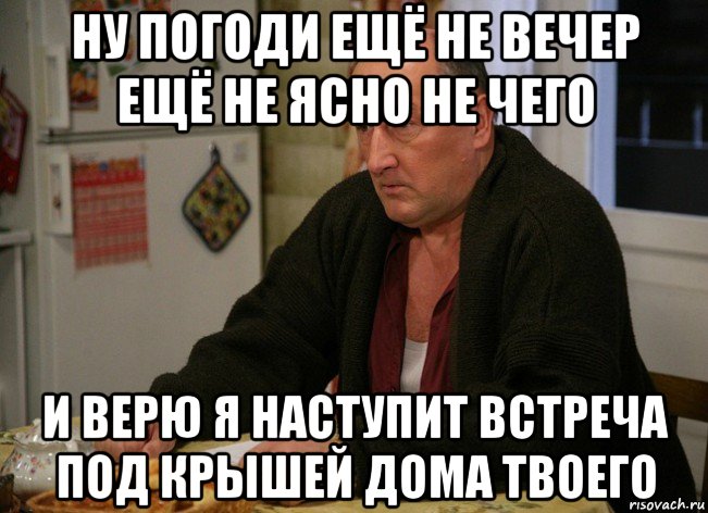 ну погоди ещё не вечер ещё не ясно не чего и верю я наступит встреча под крышей дома твоего