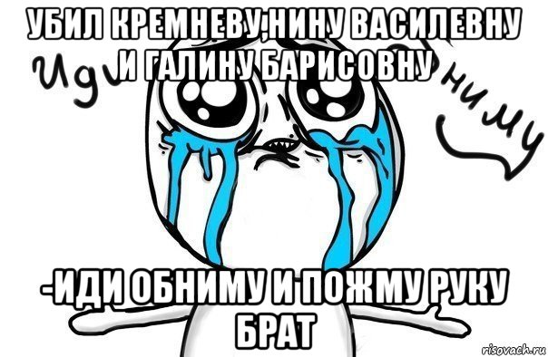 убил кремневу,нину василевну и галину барисовну -иди обниму и пожму руку брат