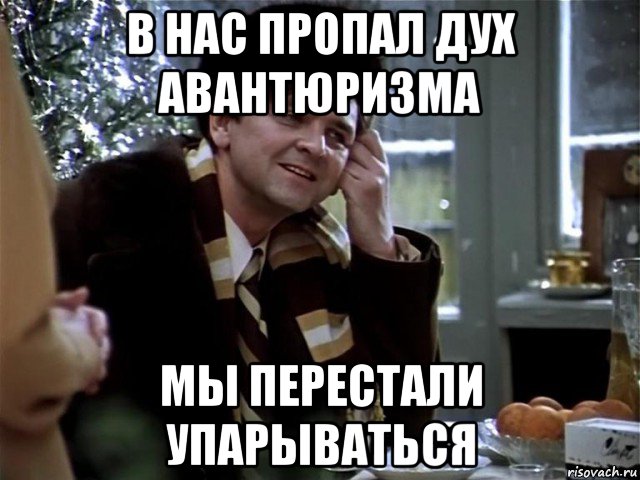 в нас пропал дух авантюризма мы перестали упарываться