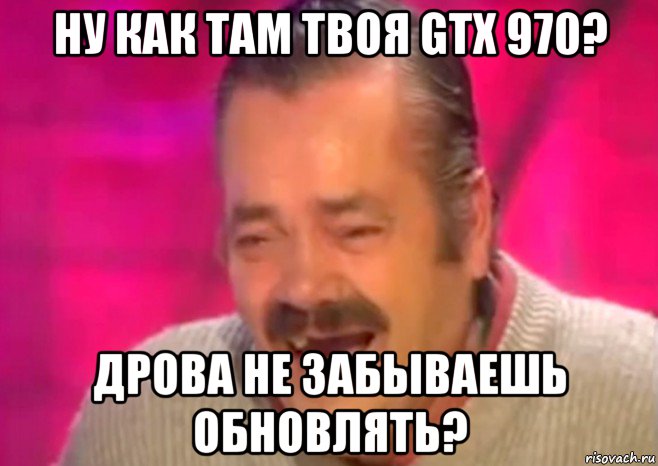 ну как там твоя gtx 970? дрова не забываешь обновлять?, Мем  Испанец