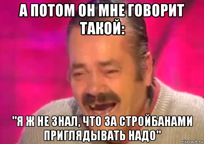 а потом он мне говорит такой: "я ж не знал, что за стройбанами приглядывать надо", Мем  Испанец