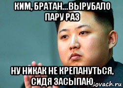 ким, братан...вырубало пару раз ну никак не крепануться, сидя засыпаю, Мем ким чен ын