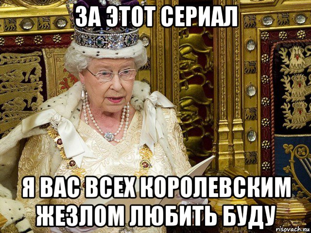 за этот сериал я вас всех королевским жезлом любить буду